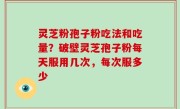 灵芝粉孢子粉吃法和吃量？破壁灵芝孢子粉每天服用几次，每次服多少