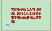 灵芝孢子粉女人可以喝吗？探讨女性食用灵芝孢子粉的效果与注意事项？