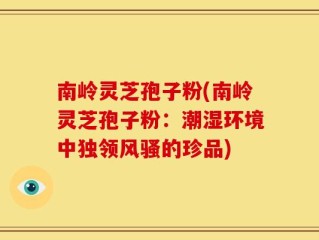 南岭灵芝孢子粉(南岭灵芝孢子粉：潮湿环境中独领风骚的珍品)