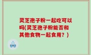 灵芝孢子粉一起吃可以吗(灵芝孢子粉能否和其他食物一起食用？)