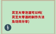 灵芝大枣泡酒可以吗(灵芝大枣酒的制作方法及功效分享)