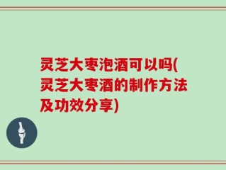 灵芝大枣泡酒可以吗(灵芝大枣酒的制作方法及功效分享)