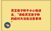 灵芝孢子粉不小心吸进去_“误吸灵芝孢子粉的应对方法及注意事项”