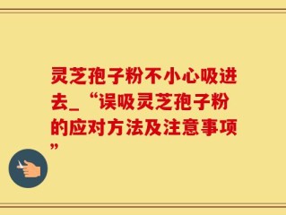 灵芝孢子粉不小心吸进去_“误吸灵芝孢子粉的应对方法及注意事项”