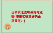 山药灵芝去哪买好吃点呢(哪里买味道好的山药灵芝？)