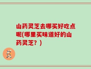 山药灵芝去哪买好吃点呢(哪里买味道好的山药灵芝？)