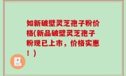 如新破壁灵芝孢子粉价格(新品破壁灵芝孢子粉现已上市，价格实惠！)