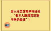 老人吃灵芝孢子粉好处_“老年人服用灵芝孢子粉的益处”)