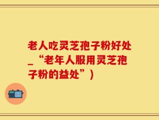 老人吃灵芝孢子粉好处_“老年人服用灵芝孢子粉的益处”)