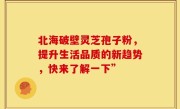 北海破壁灵芝孢子粉,提升生活品质的新趋势,快来了解一下”