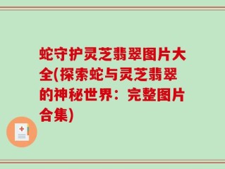 蛇守护灵芝翡翠图片大全(探索蛇与灵芝翡翠的神秘世界：完整图片合集)