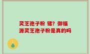 灵芝孢子粉 锗？御福源灵芝孢子粉是真的吗