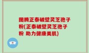 图腾正泰破壁灵芝孢子粉(正泰破壁灵芝孢子粉 助力健康美肌)