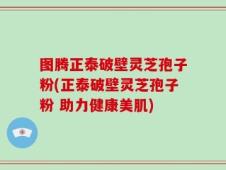 图腾正泰破壁灵芝孢子粉(正泰破壁灵芝孢子粉 助力健康美肌)
