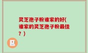 灵芝孢子粉谁家的好(谁家的灵芝孢子粉最佳？)
