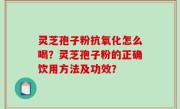 灵芝孢子粉抗氧化怎么喝？灵芝孢子粉的正确饮用方法及功效？