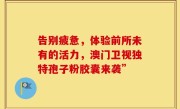 告别疲惫，体验前所未有的活力，澳门卫视独特孢子粉胶囊来袭”