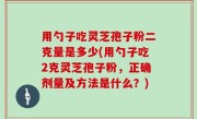 用勺子吃灵芝孢子粉二克量是多少(用勺子吃2克灵芝孢子粉，正确剂量及方法是什么？)