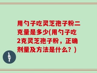 用勺子吃灵芝孢子粉二克量是多少(用勺子吃2克灵芝孢子粉，正确剂量及方法是什么？)