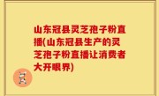 山东冠县灵芝孢子粉直播(山东冠县生产的灵芝孢子粉直播让消费者大开眼界)