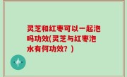 灵芝和红枣可以一起泡吗功效(灵芝与红枣泡水有何功效？)