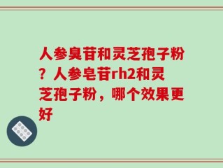 人参臭苷和灵芝孢子粉？人参皂苷rh2和灵芝孢子粉，哪个效果更好
