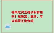 痛风吃灵芝孢子粉有用吗？尿酸高，痛风，可以喝灵芝泡水吗
