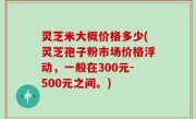 灵芝米大概价格多少(灵芝孢子粉市场价格浮动，一般在300元-500元之间。)