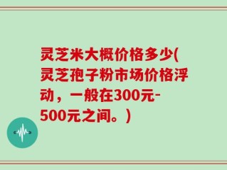 灵芝米大概价格多少(灵芝孢子粉市场价格浮动，一般在300元-500元之间。)