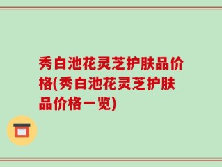 秀白池花灵芝护肤品价格(秀白池花灵芝护肤品价格一览)