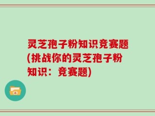 灵芝孢子粉知识竞赛题(挑战你的灵芝孢子粉知识：竞赛题)