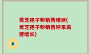 灵芝孢子粉销售增速(灵芝孢子粉销售迎来高速增长)