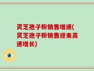 灵芝孢子粉销售增速(灵芝孢子粉销售迎来高速增长)