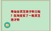 寿仙谷灵芝孢子粉三贴？在淘宝买了一瓶灵芝孢孑粉
