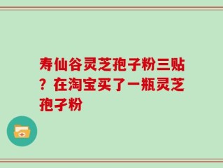 寿仙谷灵芝孢子粉三贴？在淘宝买了一瓶灵芝孢孑粉