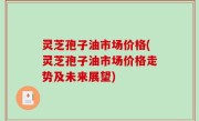 灵芝孢子油市场价格(灵芝孢子油市场价格走势及未来展望)