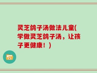 灵芝鸽子汤做法儿童(学做灵芝鸽子汤，让孩子更健康！)