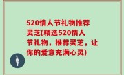 520情人节礼物推荐灵芝(精选520情人节礼物，推荐灵芝，让你的爱意充满心灵)