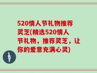 520情人节礼物推荐灵芝(精选520情人节礼物，推荐灵芝，让你的爱意充满心灵)