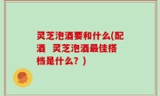 灵芝泡酒要和什么(配酒  灵芝泡酒最佳搭档是什么？)