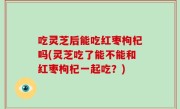 吃灵芝后能吃红枣枸杞吗(灵芝吃了能不能和红枣枸杞一起吃？)