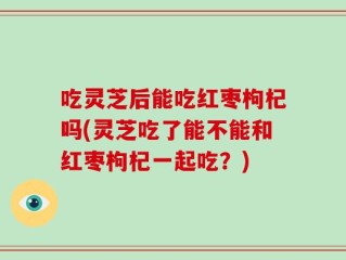 吃灵芝后能吃红枣枸杞吗(灵芝吃了能不能和红枣枸杞一起吃？)