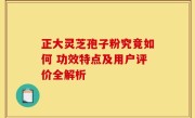 正大灵芝孢子粉究竟如何 功效特点及用户评价全解析