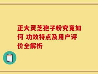 正大灵芝孢子粉究竟如何 功效特点及用户评价全解析