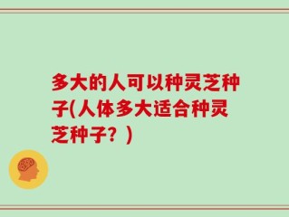 多大的人可以种灵芝种子(人体多大适合种灵芝种子？)