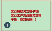 营口破壁灵芝孢子粉(营口出产高品质灵芝孢子粉，受到热捧！)