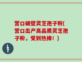 营口破壁灵芝孢子粉(营口出产高品质灵芝孢子粉，受到热捧！)