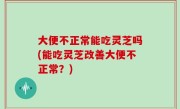 大便不正常能吃灵芝吗(能吃灵芝改善大便不正常？)