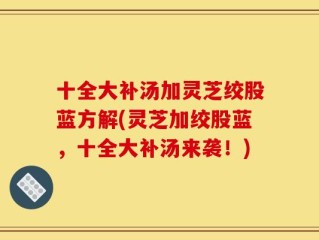 十全大补汤加灵芝绞股蓝方解(灵芝加绞股蓝，十全大补汤来袭！)