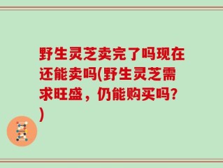 野生灵芝卖完了吗现在还能卖吗(野生灵芝需求旺盛，仍能购买吗？)